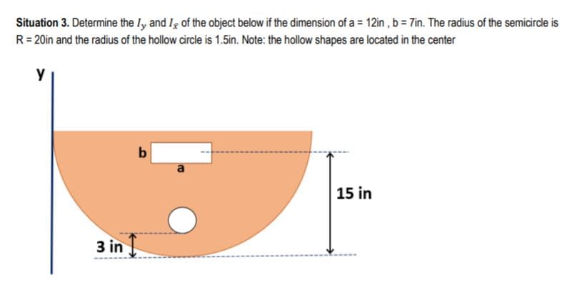 Situation 3. Determine the ly and Iş of the object below if the dimension of a = 12in , b = Tin. The radius of the semicirdle is
R= 20in and the radius of the hollow circle is 1.5in. Note: the hollow shapes are located in the center
y
b
a
15 in
3 in
