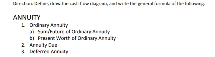 Direction: Define, draw the cash flow diagram, and write the general formula of the following:
ANNUITY
1. Ordinary Annuity
a) Sum/Future of Ordinary Annuity
b) Present Worth of Ordinary Annuity
2. Annuity Due
3. Deferred Annuity
