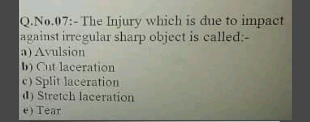 Q.No.07:-The Injury which is due to impact
against irregular sharp object is called:-
a) Avulsion
b) Cut laceration
c) Split laceration
d) Stretch laceration
e) Tear
