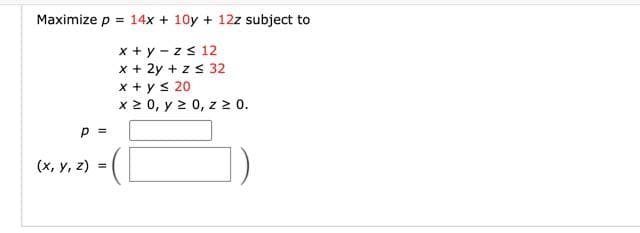 Maximize p = 14x + 10y + 12z subject to
x + y - z s 12
x + 2y + zs 32
x + ys 20
x 2 0, y 2 0, z 20.
P =
(x, y, z) =
%3D
