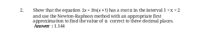 Show that the equa tion 2x = 3ln(x +1) has a roota in the interval 1 <x <2
and use the Newton-Raphson method with an appropriate first
approximation to find the value of a correct to three decimal places.
Answer : 1.144
2.
