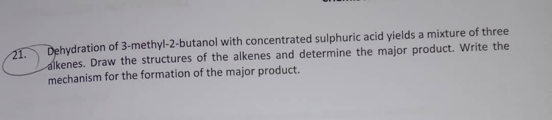 Dehydration of 3-methyl-2-butanol with concentrated sulphuric acid yields a mixture of three
alkenes. Draw the structures of the alkenes and determine the major product. Write the
mechanism for the formation of the major product.
21.
