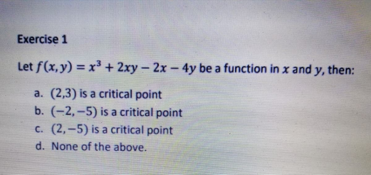 Exercise 1
Let f(x, y) = x³+ 2xy- 2x-4y be a function in x and y, then:
a. (2,3) is a critical point
b. (-2,-5) is a critical point
C. (2,-5) is a critical point
d. None of the above.
