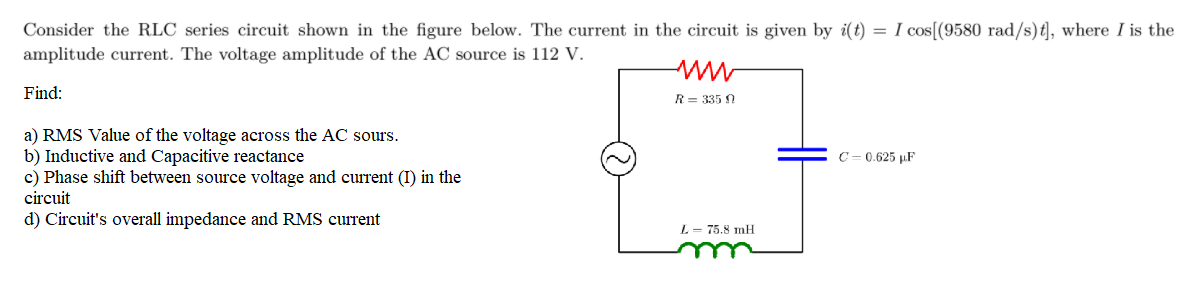 Consider the RLC series circuit shown in the figure below. The current in the circuit is given by i(t) = I cos[(9580 rad/s)t], where I is the
amplitude current. The voltage amplitude of the AC source is 112 V.
Find:
R= 335 N
a) RMS Value of the voltage across the AC sours.
b) Inductive and Capacitive reactance
c) Phase shift between source voltage and current (I) in the
C= 0.625 µF
circuit
d) Circuit's overall impedance and RMS current
L= 75.8 mH
u
