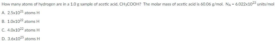 How many atoms of hydrogen are in a 1.0 g sample of acetic acid, CH3COOH? The molar mass of acetic acid is 60.06 g/mol. NA = 6.022x1023 units/mol
A. 2.5x1021 atoms H
B. 1.0x1022 atoms H
C. 4.0x1022 atoms H
D. 3.6x1025 atoms H
