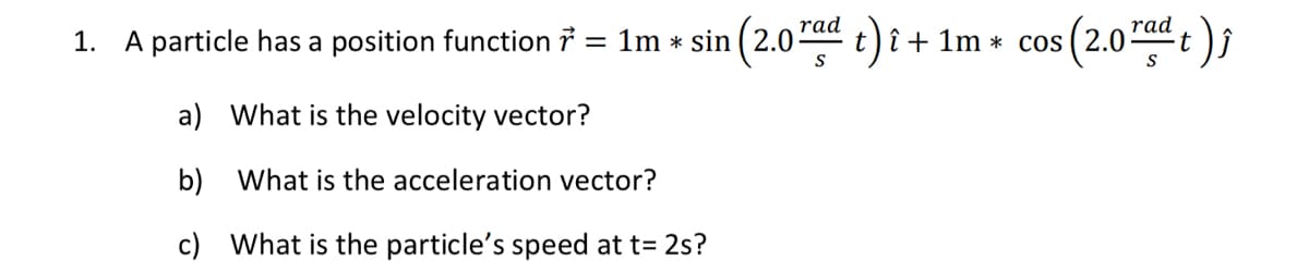 1. A particle has a position function ?
rad
1m * sin (2.0 t)î + 1m * cos ( 2.0
(2.0)
rad
t
S
a) What is the velocity vector?
b) What is the acceleration vector?
c) What is the particle's speed at t= 2s?
