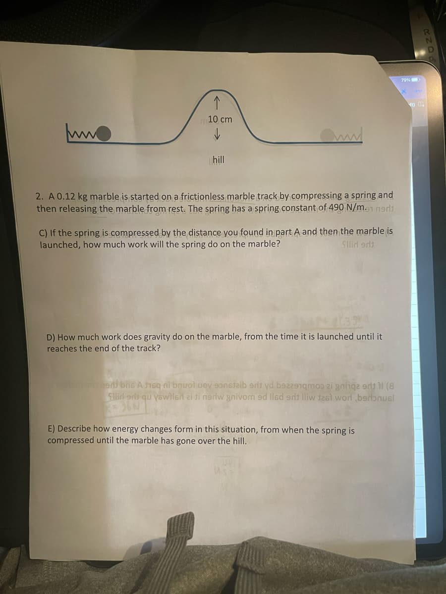 79%
ft)
m10 cm
hill
2. A 0.12 kg marble is started on a frictionless marble track by compressing a spring and
then releasing the marble from rest. The spring has a spring constant of 490 N/m.1 ned
C) If the spring is compressed by the distance you found in part A and then the marble is
launched, how much work will the spring do on the marble?
Slid ad
D) How much work does gravity do on the marble, from the time it is launched until it
reaches the end of the track?
e bne A isq ni bnuol uoy 9aib erdi yd bez2mo 2i gnhqe e il (8
Slid erl qu yewiled ai ti nerlw anivom 9d llsd e lliw t261 worl ,bsrɔnusl
E) Describe how energy changes form in this situation, from when the spring is
compressed until the marble has gone over the hill.
