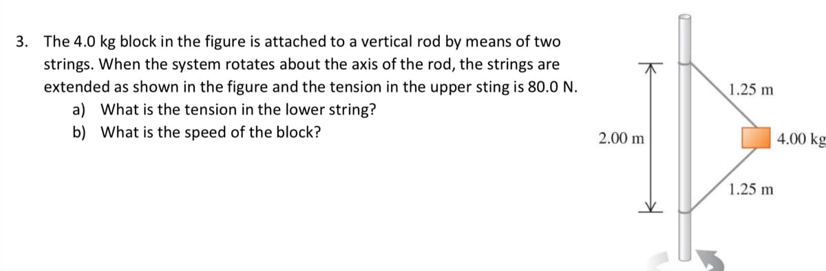 3. The 4.0 kg block in the figure is attached to a vertical rod by means of two
strings. When the system rotates about the axis of the rod, the strings are
extended as shown in the figure and the tension in the upper sting is 80.0 N.
a) What is the tension in the lower string?
1.25 m
b) What is the speed of the block?
2.00 m
4.00 kg
1.25 m
