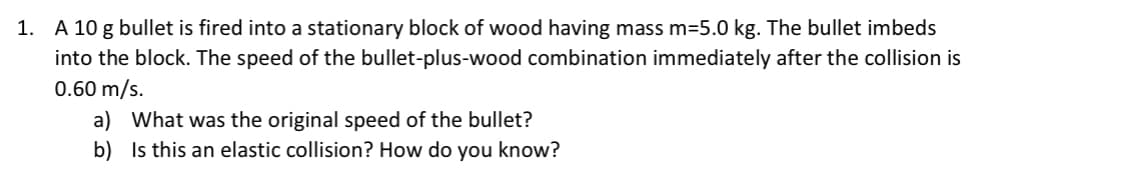 1. A 10 g bullet is fired into a stationary block of wood having mass m=5.0 kg. The bullet imbeds
into the block. The speed of the bullet-plus-wood combination immediately after the collision is
0.60 m/s.
a) What was the original speed of the bullet?
b) Is this an elastic collision? How do you know?
