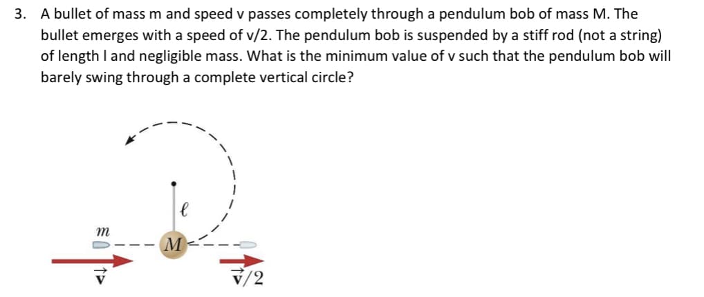 3. A bullet of mass m and speed v passes completely through a pendulum bob of mass M. The
bullet emerges with a speed of v/2. The pendulum bob is suspended by a stiff rod (not a string)
of length I and negligible mass. What is the minimum value of v such that the pendulum bob will
barely swing through a complete vertical circle?
m
M
v/2
