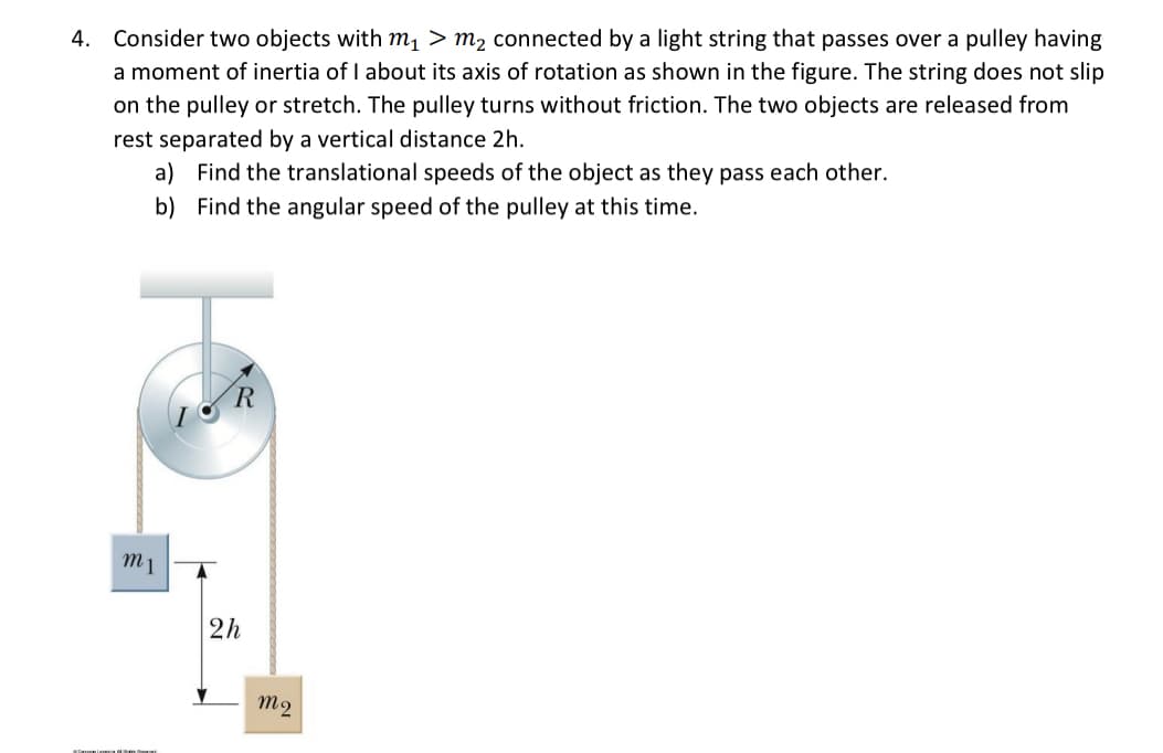 4. Consider two objects with m1 > m2 connected by a light string that passes over a pulley having
a moment of inertia of I about its axis of rotation as shown in the figure. The string does not slip
on the pulley or stretch. The pulley turns without friction. The two objects are released from
rest separated by a vertical distance 2h.
a) Find the translational speeds of the object as they pass each other.
b) Find the angular speed of the pulley at this time.
m1
2h
m2

