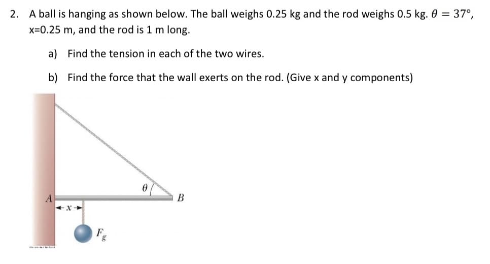 2. A ball is hanging as shown below. The ball weighs 0.25 kg and the rod weighs 0.5 kg. 0 = 37°,
x=0.25 m, and the rod is 1 m long.
a) Find the tension in each of the two wires.
b) Find the force that the wall exerts on the rod. (Give x and y components)
