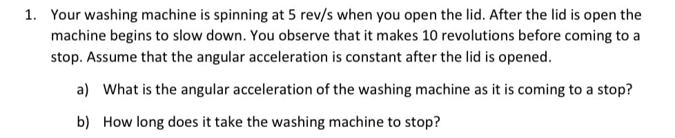 1. Your washing machine is spinning at 5 rev/s when you open the lid. After the lid is open the
machine begins to slow down. You observe that it makes 10 revolutions before coming to a
stop. Assume that the angular acceleration is constant after the lid is opened.
a) What is the angular acceleration of the washing machine as it is coming to a stop?
b) How long does it take the washing machine to stop?
