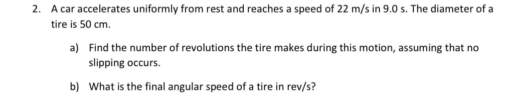 2. A car accelerates uniformly from rest and reaches a speed of 22 m/s in 9.0 s. The diameter of a
tire is 50 cm.
a) Find the number of revolutions the tire makes during this motion, assuming that no
slipping occurs.
b) What is the final angular speed of a tire in rev/s?
