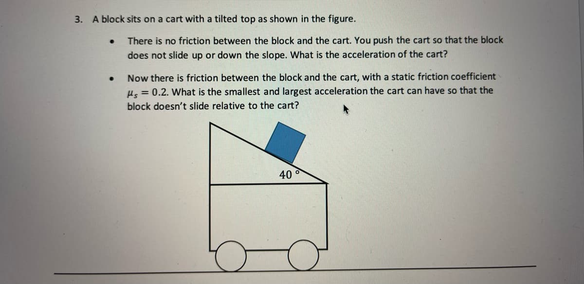 3. A block sits on a cart with a tilted top as shown in the figure.
There is no friction between the block and the cart. You push the cart so that the block
does not slide up or down the slope. What is the acceleration of the cart?
Now there is friction between the block and the cart, with a static friction coefficient
Hs = 0.2. What is the smallest and largest acceleration the cart can have so that the
block doesn't slide relative to the cart?
40 °
