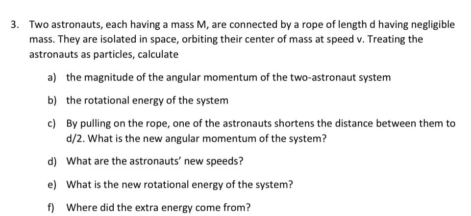 3. Two astronauts, each having a mass M, are connected by a rope of length d having negligible
mass. They are isolated in space, orbiting their center of mass at speed v. Treating the
astronauts as particles, calculate
a) the magnitude of the angular momentum of the two-astronaut system
b) the rotational energy of the system
c) By pulling on the rope, one of the astronauts shortens the distance between them to
d/2. What is the new angular momentum of the system?
d) What are the astronauts' new speeds?
e) What is the new rotational energy of the system?
Where did the extra energy come from?
