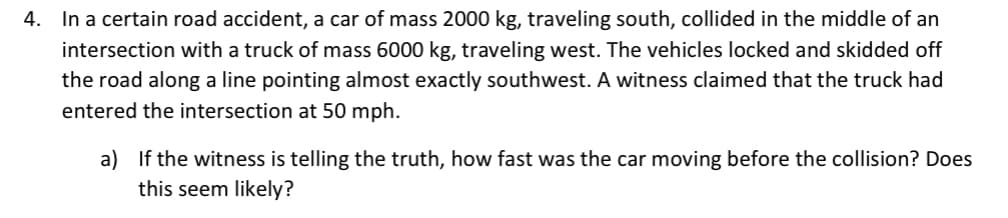 4. In a certain road accident, a car of mass 2000 kg, traveling south, collided in the middle of an
intersection with a truck of mass 6000 kg, traveling west. The vehicles locked and skidded off
the road along a line pointing almost exactly southwest. A witness claimed that the truck had
entered the intersection at 50 mph.
a) If the witness is telling the truth, how fast was the car moving before the collision? Does
this seem likely?
