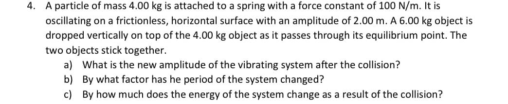 4. A particle of mass 4.00 kg is attached to a spring with a force constant of 100 N/m. It is
ocillating on a frictionless, horizontal surface with an amplitude of 2.00 m. A 6.00 kg object is
dropped vertically on top of the 4.00 kg object as it passes through its equilibrium point. The
two objects stick together.
a) What is the new amplitude of the vibrating system after the collision?
b) By what factor has he period of the system changed?
c) By how much does the energy of the system change as a result of the collision?
