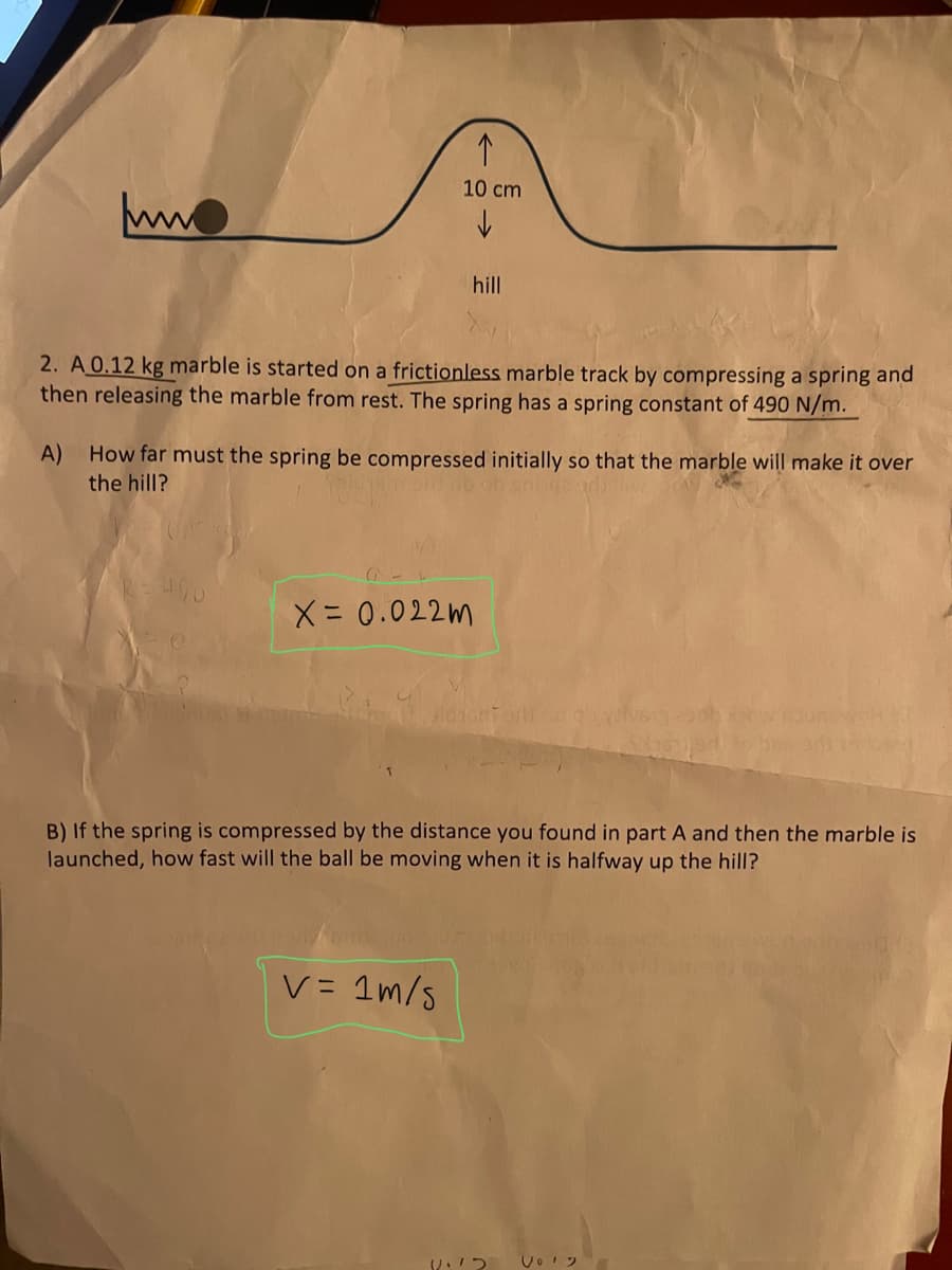 10 cm
ww
hill
2. A 0.12 kg marble is started on a frictionless marble track by compressing a spring and
then releasing the marble from rest. The spring has a spring constant of 490 N/m.
A) How far must the spring be compressed initially so that the marble will make it over
the hill?
X= 0.022m
B) If the spring is compressed by the distance you found in part A and then the marble is
launched, how fast will the ball be moving when it is halfway up the hill?
V= 1m/5
