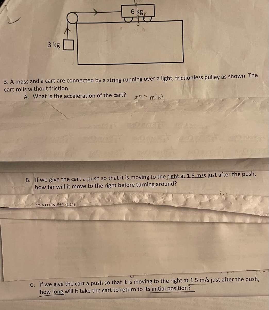 6 kg,
3 kg
3. A mass and a cart are connected by a string running over a light, frictionless pulley as shown. The
cart rolls without friction.
A. What is the acceleration of the cart?
B. If we give the cart a push so that it is moving to the right at 1.5 m/s just after the push,
how far will it move to the right before turning around?
DE 6331EN-PAC (9-21)
C. If we give the cart a push so that it is moving to the right at 1.5 m/s just after the push,
how long will it take the cart to return to its initial position?
