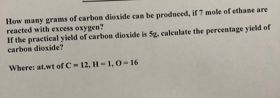 How many grams of carbon dioxide can be produced, if 7 mole of ethane are
reacted with excess oxygen?
If the practical yield of carbon dioxide is 5g, calculate the percentage yield of
carbon dioxide?
Where: at.wt of C = 12, H = 1, O = 16
