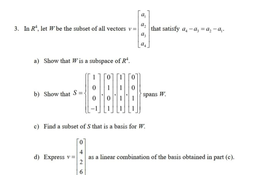 a,
az
3. In R, let W be the subset of all vectors v=
that satisfy a, -a, = a, – a,.
az
a4
a) Show that W is a subspace of R*.
1
1
b) Show that S=.
spans W.
c) Find a subset of S that is a basis for W.
d) Express v=
4
as a linear combination of the basis obtained in part (c).
6.
