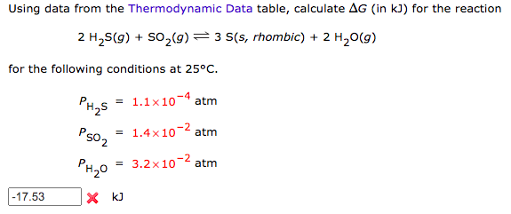 Using data from the Thermodynamic Data table, calculate AG (in kJ) for the reaction
2 H2S(g) + So,(9)=3 S(s, rhombic) + 2 H,0(g)
for the following conditions at 25°C.
1.1x10
atm
PH2S
= 1.4x10-2 atm
P502
3.2x10-2 atm
PH20
-17.53
X kJ
