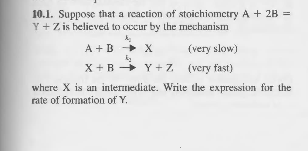 10.1. Suppose that a reaction of stoichiometry A + 2B =
Y + Z is believed to occur by the mechanism
k₁
A + B
X
(very slow)
X + B
Y+Z
(very fast)
where X is an intermediate. Write the expression for the
rate of formation of Y.