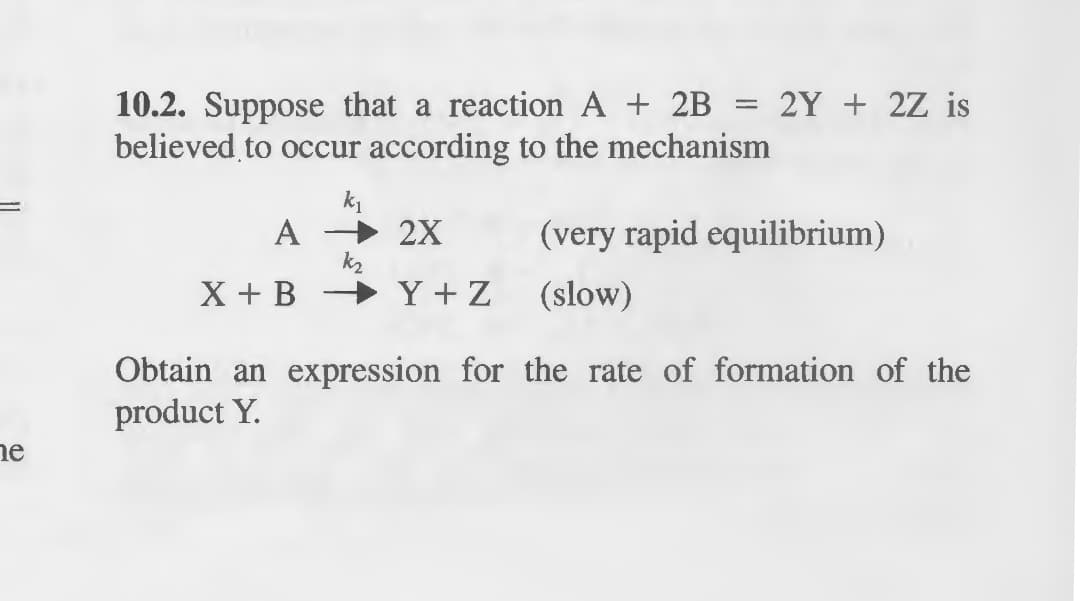 he
10.2. Suppose that a reaction A + 2B = 2Y + 2Z is
believed to occur according to the mechanism
k₁
A
2X
(very rapid equilibrium)
k₂
X+BY+Z
(slow)
Obtain an expression for the rate of formation of the
product Y.