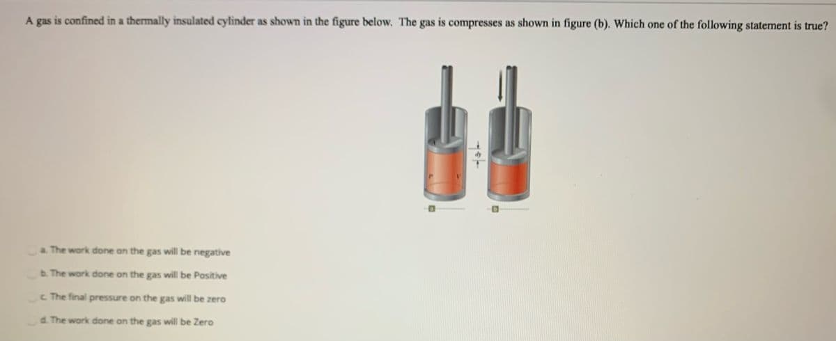 A gas is confined in a thermally insulated cylinder as shown in the figure below. The gas is compresses as shown in figure (b). Which one of the following statement is true?
a. The work done on the gas will be negative
b. The work done on the gas will be Positive
c The final pressure on the gas will be zero
d. The work done on the gas will be Zero
yot
