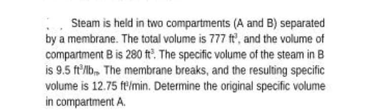 Steam is held in two compartments (A and B) separated
by a membrane. The total volume is 777 ft, and the volume of
compartment B is 280 ft. The specific volume of the steam in B
is 9.5 ftlb, The membrane breaks, and the resulting specific
volume is 12.75 ft/min. Determine the original specific volume
in compartment A.
