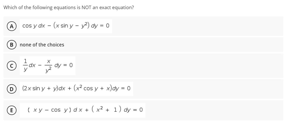 Which of the following equations is NOT an exact equation?
A
cos y dx - (x sin y - y?) dy = 0
В
none of the choices
dx
y
dy = 0
y?
D
(2x sin y + y)dx + (x² cos y + x)dy = 0
( x y - cos y) d x + ( x2 + 1) dy = 0
