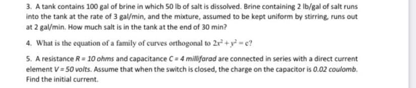 3. A tank contains 100 gal of brine in which 50 lb of salt is dissolved. Brine containing 2 lb/gal of salt runs
into the tank at the rate of 3 gal/min, and the mixture, assumed to be kept uniform by stirring, runs out
at 2 gal/min. How much salt is in the tank at the end of 30 min?
4. What is the equation of a family of curves orthogonal to 2r + y? = c?
5. A resistance R = 10 ohms and capacitance C = 4 millifarad are connected in series with a direct current
element V = 50 volts. Assume that when the switch is closed, the charge on the capacitor is 0.02 coulomb.
Find the initial current.
