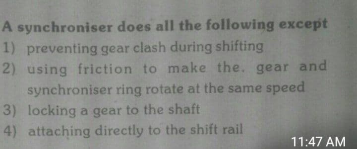 A synchroniser does all the following except
1) preventing gear clash during shifting
2) using friction to make the. gear and
synchroniser ring rotate at the same speed
3) locking a gear to the shaft
4) attaching directly to the shift rail
11:47 AM
