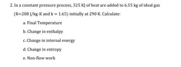 2. In a constant pressure process, 325 KJ of heat are added to 6.55 kg of ideal gas
(R=208 J/kg-K andk = 1.65) initially at 290 K. Calculate:
a. Final Temperature
b. Change in enthalpy
c. Change in internal energy
d. Change in entropy
e. Non-flow work
