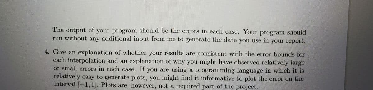 The output of your program should be the errors in each case. Your program should
run without any additional input from me to generate the data you use in your report.
4. Give an explanation of whether your results are consistent with the error bounds for
each interpolation and an explanation of why you might have observed relatively large
or small errors in each case. If you are using a programming language in which it is
relatively easy to generate plots, you might find it informative to plot the error on the
interval [-1, 1]. Plots are, however, not a required part of the project.

