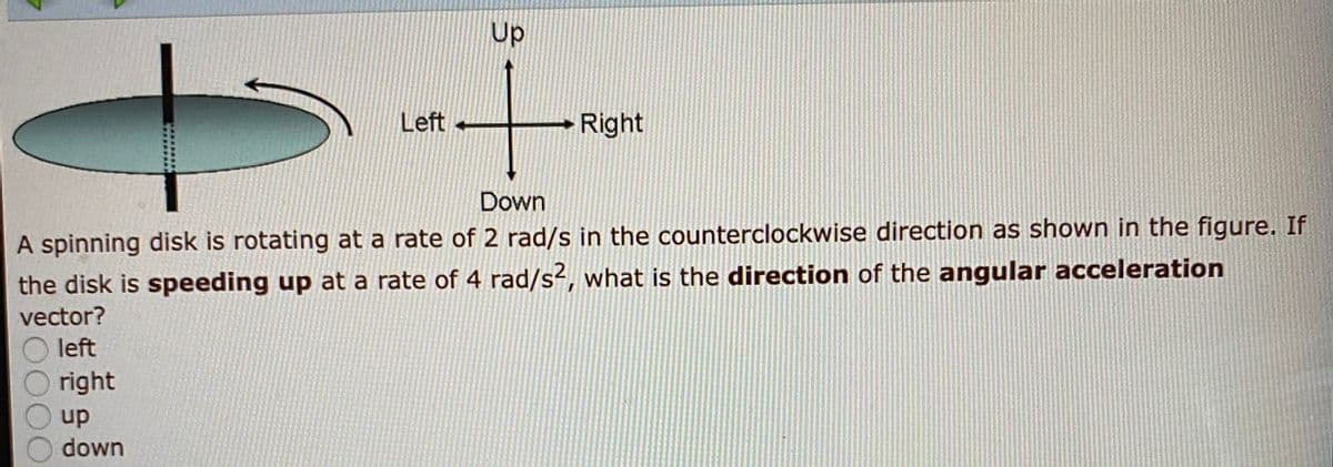 Up
Left +
Right
Down
A spinning disk is rotating at a rate of 2 rad/s in the counterclockwise direction as shown in the figure. If
the disk is speeding up at a rate of 4 rad/s², what is the direction of the angular acceleration
vector?
left
right
up
down
