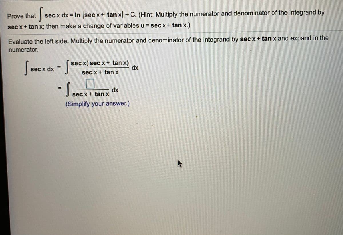 Prove that
sec x dx = In sec x+ tan x + C. (Hint: Multiply the numerator and denominator of the integrand by
sec x+ tan x; then make a change of variables u = sec x + tan x.)
Evaluate the left side. Multiply the numerator and denominator of the integrand by sec x+ tan x and expand in the
numerator.
sec x( secx+ tan x)
dx
%3D
sec x dx =
sec x+ tan x
S.
dx
sec x + tan x
(Simplify your answer.)
