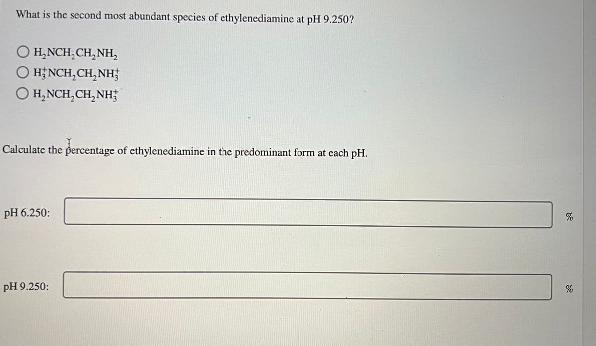 What is the second most abundant species of ethylenediamine at pH 9.250?
O H₂NCH₂CH₂NH₂
O HINCH₂CH₂NH
H₂NCH₂CH₂NH
Calculate the percentage of ethylenediamine in the predominant form at each pH.
pH 6.250:
pH 9.250:
%
%