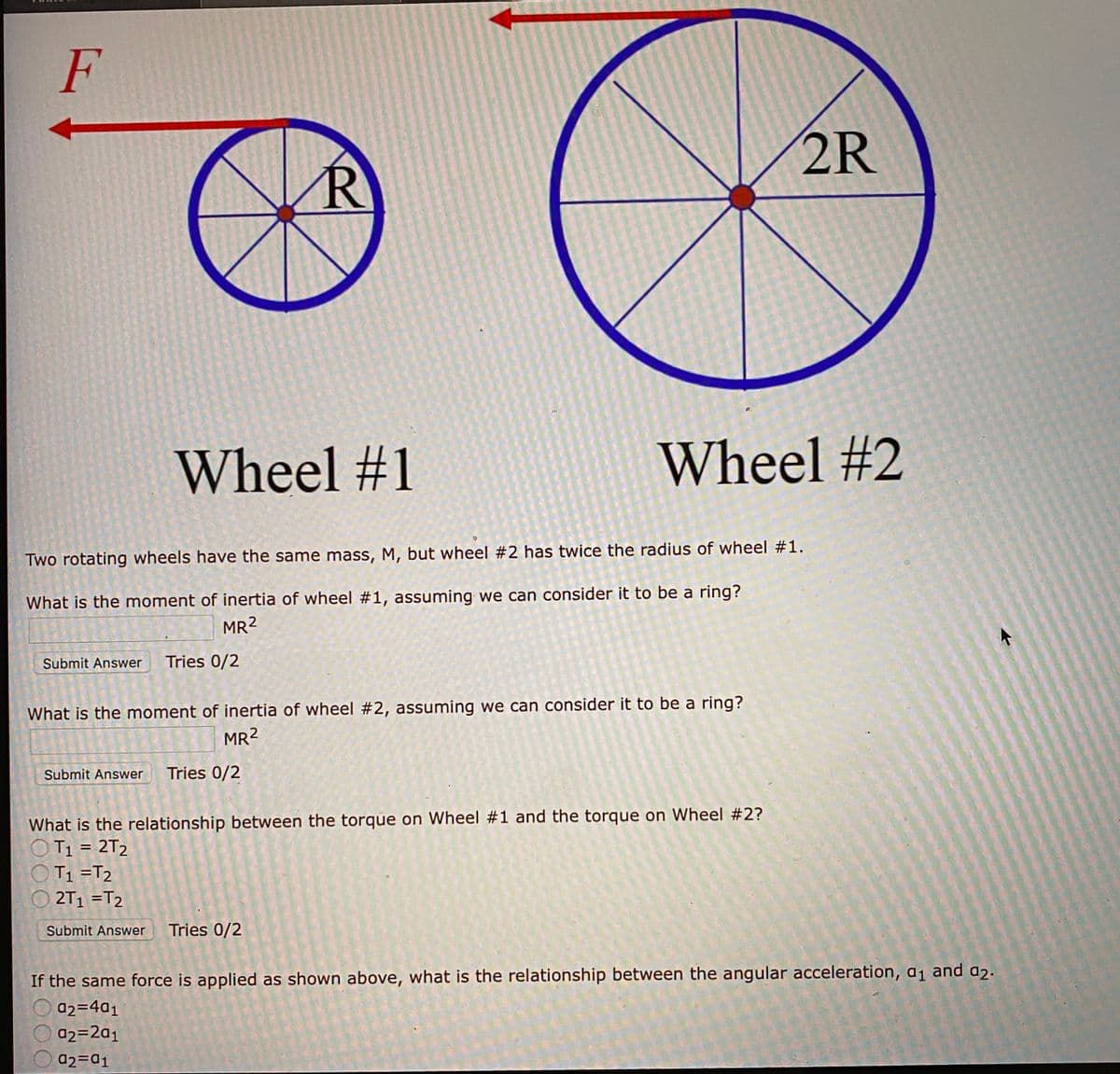 F
2R
Wheel #1
Wheel #2
Two rotating wheels have the same mass, M, but wheel #2 has twice the radius of wheel #1.
What is the moment of inertia of wheel #1, assuming we can consider it to be a ring?
MR2
Submit Answer
Tries 0/2
What is the moment of inertia of wheel #2, assuming we can consider it to be a ring?
MR2
Submit Answer
Tries 0/2
What is the relationship between the torque on Wheel #1 and the torque on Wheel #2?
T1 = 2T2
T1 =T2
O 2T1 =T2
Submit Answer
Tries 0/2
If the same force is applied as shown above, what is the relationship between the angular acceleration, a1 and a2.
a2=4a1
a2=2a1
