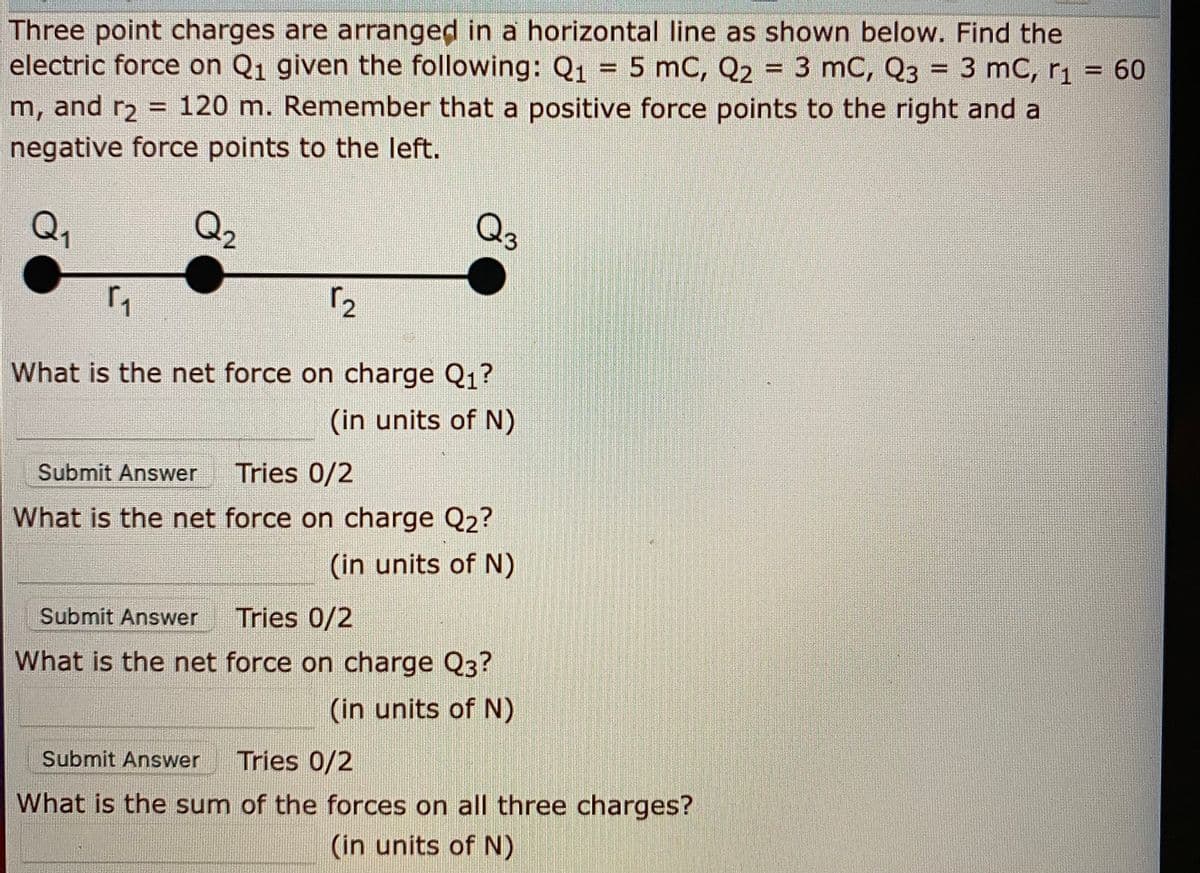 Three point charges are arranged in a horizontal line as shown below. Find the
electric force on Q1 given the following: Q1 = 5 mC, Q2 = 3 mC, Q3 = 3 mC, r1 = 60
%3D
m, and r2 = 120 m. Remember that a positive force points to the right and a
%3D
negative force points to the left.
Q,
Q2
Qs
What is the net force on charge Q1?
(in units of N)
Submit Answer
Tries 0/2
What is the net force on charge Q2?
(in units of N)
Submit Answer
Tries 0/2
What is the net force on charge Q3?
(in units of N)
Submit Answer
Tries 0/2
What is the sum of the forces on all three charges?
(in units of N)
