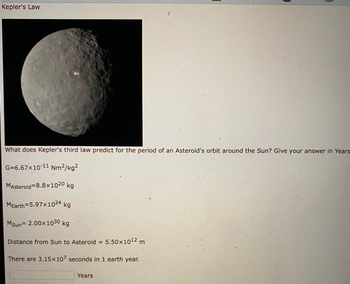 Kepler's Law
What does Kepler's third law predict for the period of an Asteroid's orbit around the Sun? Give your answer in Years
G=6.67x10-11 Nm2/kg2
MAsteroid=8.8x1020 kg
MEarth=5.97x1024 kg
MSun= 2.00x1030 kg
Distance from Sun to Asteroid = 5.50x1012 m
%3D
There are 3.15x107 seconds in 1 earth year.
Years
