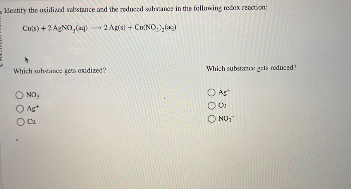 Identify the oxidized substance and the reduced substance in the following redox reaction:
Cu(s) + 2 AgNO3(aq) → 2 Ag(s) + Cu(NO3)₂(aq)
Which substance gets oxidized?
O NO 3™
O Ag+
O Cu
Which substance gets reduced?
O Ag+
Cu
O NO3