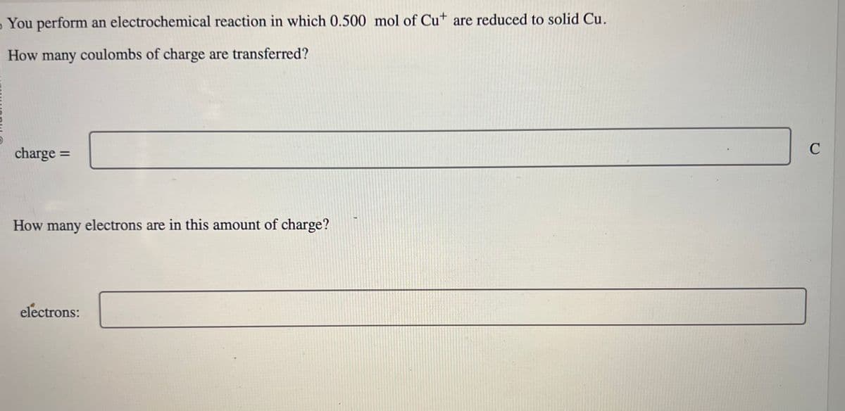 You perform an electrochemical reaction in which 0.500 mol of Cut are reduced to solid Cu.
How many coulombs of charge are transferred?
charge
=
How many electrons are in this amount of charge?
electrons:
C
