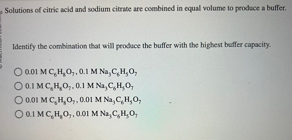 Solutions of citric acid and sodium citrate are combined in equal volume to produce a buffer.
Identify the combination that will produce the buffer with the highest buffer capacity.
O 0.01 M C H₂O7, 0.1 M Na3 C6H5O₁
O 0.1 M C H₂O7, 0.1 M Nа3CH₂O7
O 0.01 M C H₂O7, 0.01 M Na3CH₂O₂
6
O 0.1 M C H₂O7, 0.01 M Na²CHO¬