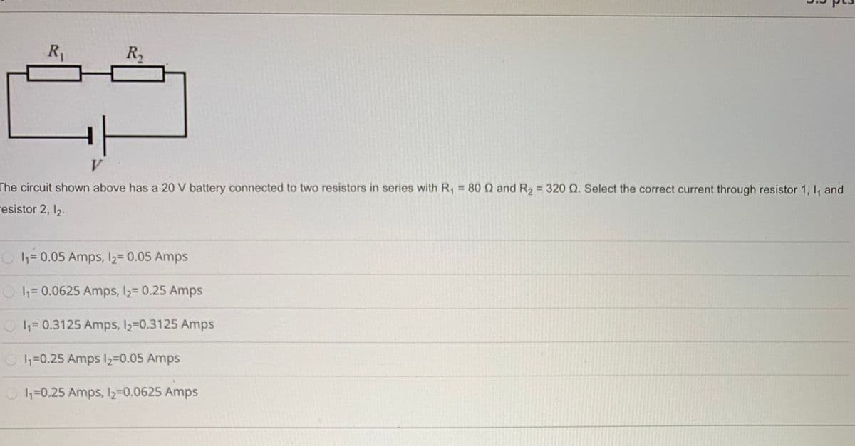R,
R2
V.
The circuit shown above has a 20 V battery connected to two resistors in series with R, = 80 0 and R2 = 320 Q. Select the correct current through resistor 1, I, and
%3D
resistor 2, 12.
1= 0.05 Amps, 2= 0.05 Amps
h=0.0625 Amps, l2= 0.25 Amps
1= 0.3125 Amps, 2=0.3125 Amps
1=0.25 Amps I2=0.05 Amps
1=0.25 Amps, I2=0.0625 Amps
