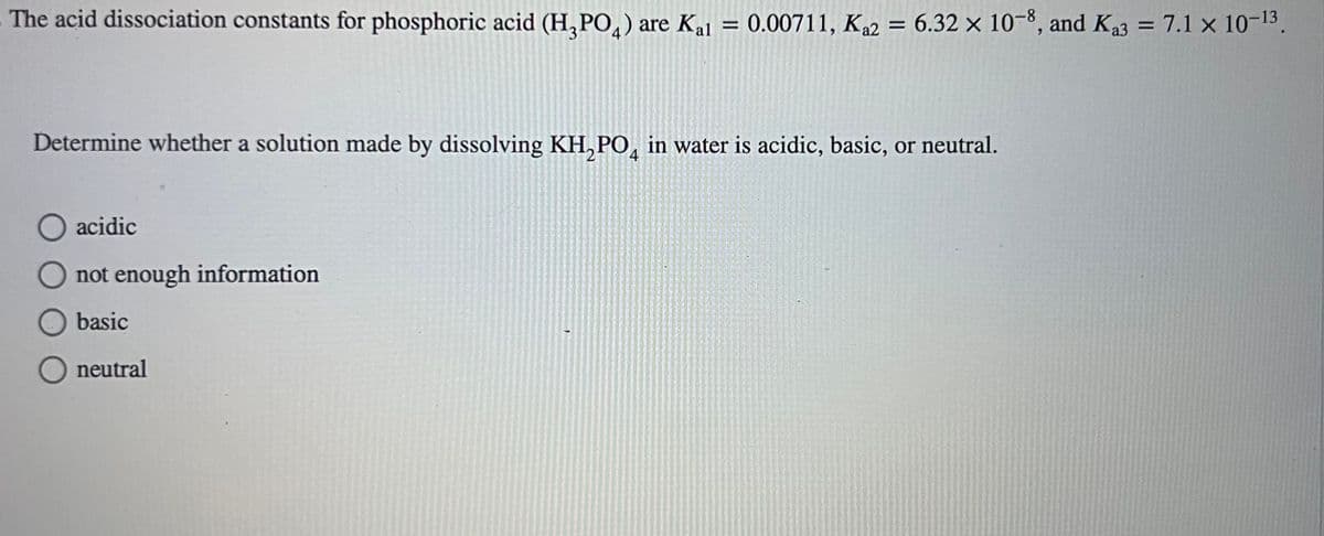 The acid dissociation constants for phosphoric acid (H₂PO4) are Kal = 0.00711, Ka2 = 6.32 x 10-8, and K₁3 = = 7.1 x 10-13.
Determine whether a solution made by dissolving KH₂PO4 in water is acidic, basic, or neutral.
O acidic
not enough information
basic
neutral