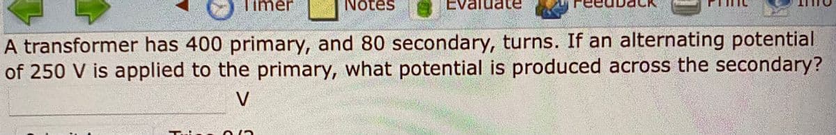 imer
Notes
EV
A transformer has 400 primary, and 80 secondary, turns. If an alternating potential
of 250 V is applied to the primary, what potential is produced across the secondary?
V
