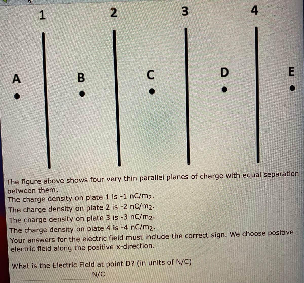 1.
2
4
E
The figure above shows four very thin parallel planes of charge with equal separation
between them.
The charge density on plate 1 is -1 nC/m2.
The charge density on plate 2 is -2 nC/m2.
The charge density on plate 3 is -3 nC/m2.
The charge density on plate 4 is -4 nC/m2.
Your answers for the electric field must include the correct sign. We choose positive
electric field along the positive x-direction.
What is the Electric Field at point D? (in units of N/C)
N/C
