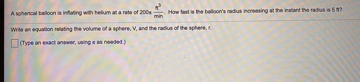 A spherical balloon is inflating with helium at a rate of 200T
ft
How fast is the balloon's radius increasing at the instant the radius is 5 ft?
min
Write an equation relating the volume of a sphere, V, and the radius of the sphere, r.
(Type an exact answer, using n as needed.)
